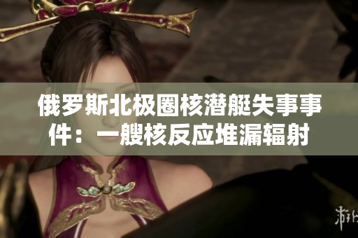 俄罗斯北极圈核潜艇失事事件：一艘核反应堆漏辐射