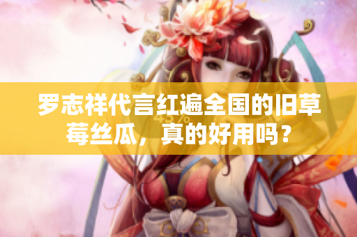 罗志祥代言红遍全国的旧草莓丝瓜，真的好用吗？