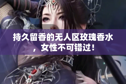 持久留香的无人区玫瑰香水，女性不可错过！