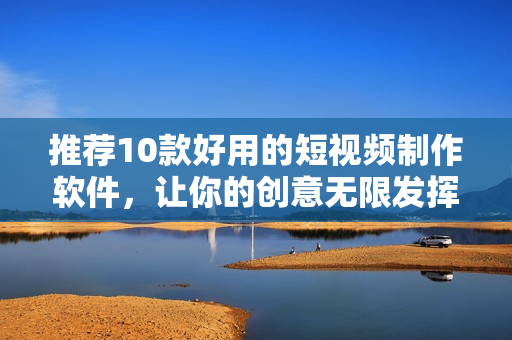 推荐10款好用的短视频制作软件，让你的创意无限发挥