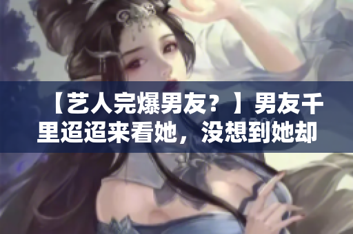 【艺人完爆男友？】男友千里迢迢来看她，没想到她却放羞羞视频！