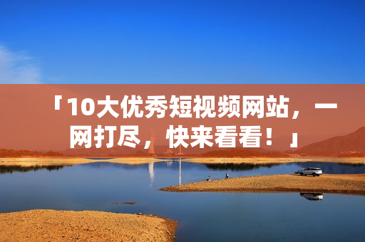 「10大优秀短视频网站，一网打尽，快来看看！」