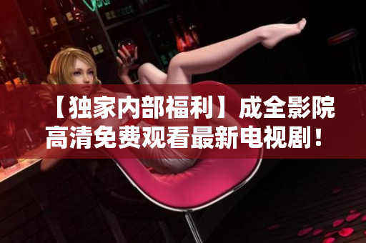 【独家内部福利】成全影院高清免费观看最新电视剧！