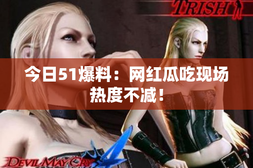 今日51爆料：网红瓜吃现场热度不减！