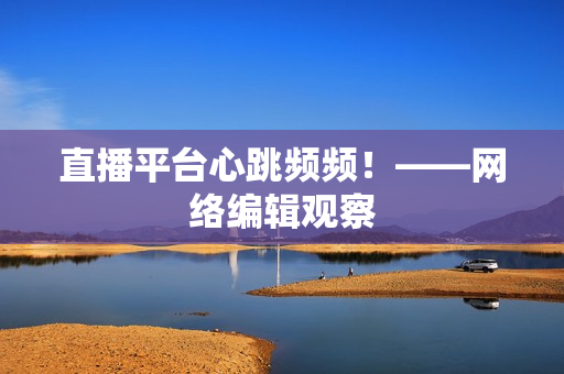 直播平台心跳频频！——网络编辑观察