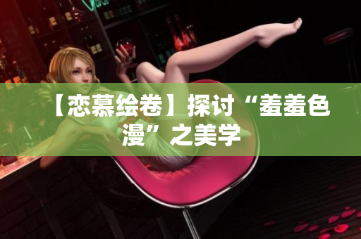 【恋慕绘卷】探讨“羞羞色漫”之美学