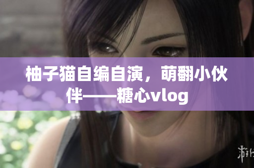 柚子猫自编自演，萌翻小伙伴——糖心vlog