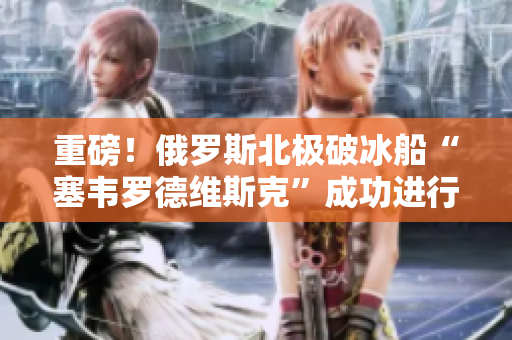 重磅！俄罗斯北极破冰船“塞韦罗德维斯克”成功进行北极深潜试验