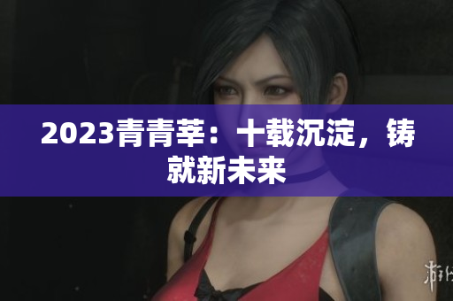 2023青青莘：十载沉淀，铸就新未来