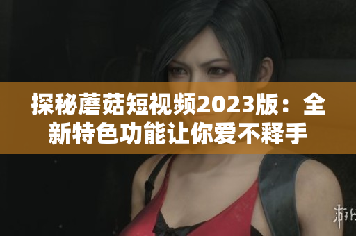 探秘蘑菇短视频2023版：全新特色功能让你爱不释手