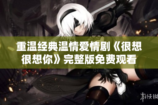 重温经典温情爱情剧《很想很想你》完整版免费观看