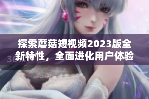 探索蘑菇短视频2023版全新特性，全面进化用户体验