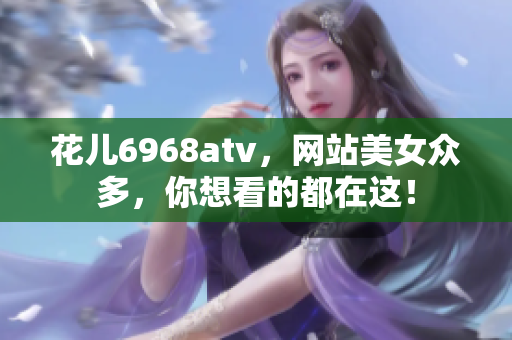 花儿6968atv，网站美女众多，你想看的都在这！