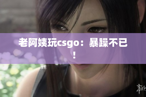 老阿姨玩csgo：暴躁不已！