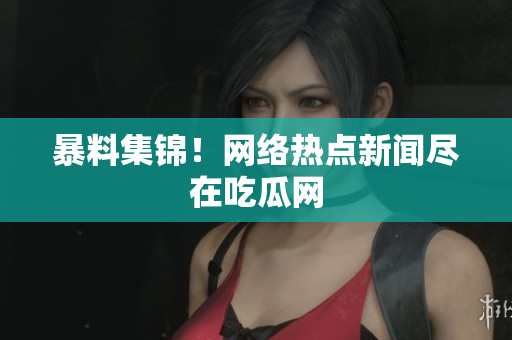 暴料集锦！网络热点新闻尽在吃瓜网