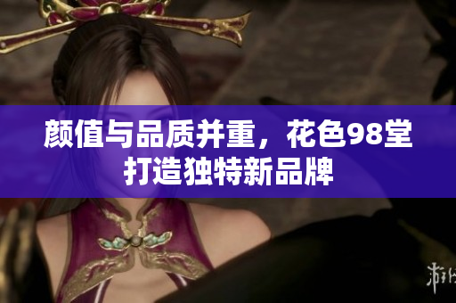 颜值与品质并重，花色98堂打造独特新品牌