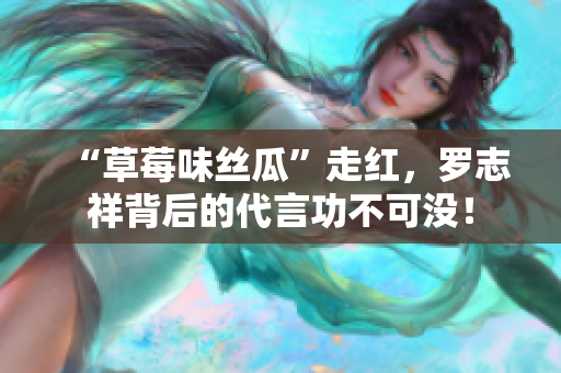 “草莓味丝瓜”走红，罗志祥背后的代言功不可没！