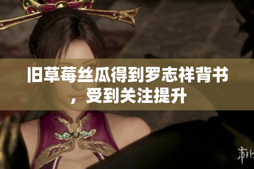 旧草莓丝瓜得到罗志祥背书，受到关注提升