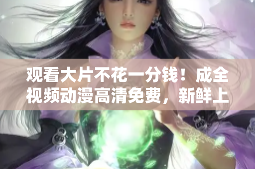 观看大片不花一分钱！成全视频动漫高清免费，新鲜上架，每日更新。