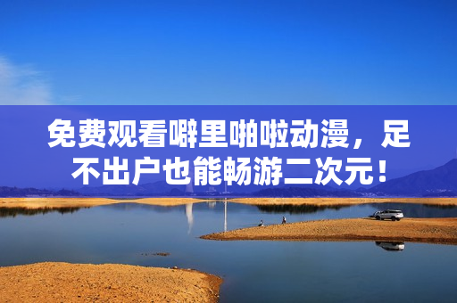 免费观看噼里啪啦动漫，足不出户也能畅游二次元！