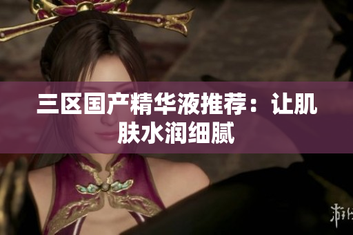 三区国产精华液推荐：让肌肤水润细腻