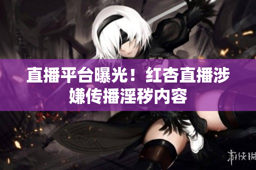 直播平台曝光！红杏直播涉嫌传播淫秽内容