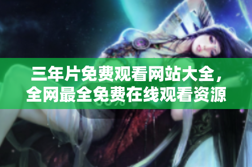 三年片免费观看网站大全，全网最全免费在线观看资源推荐
