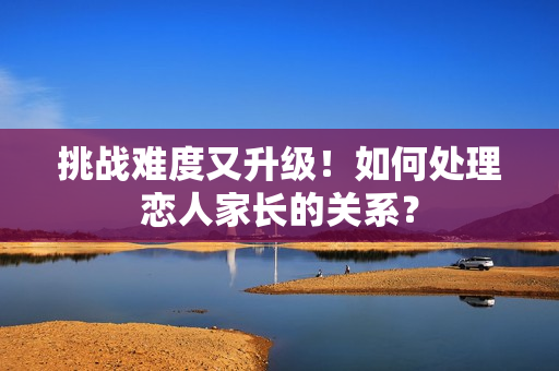 挑战难度又升级！如何处理恋人家长的关系？