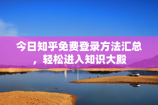 今日知乎免费登录方法汇总，轻松进入知识大殿