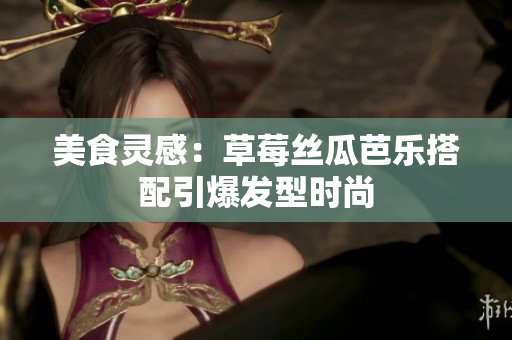 美食灵感：草莓丝瓜芭乐搭配引爆发型时尚