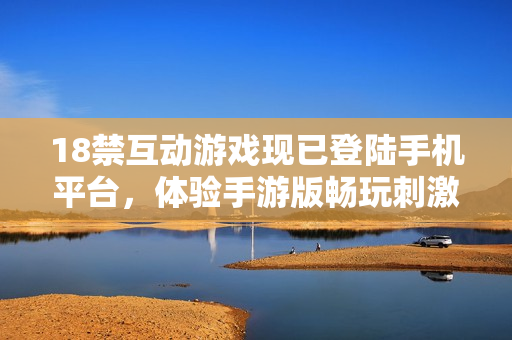18禁互动游戏现已登陆手机平台，体验手游版畅玩刺激创新玩法