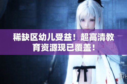 稀缺区幼儿受益！超高清教育资源现已覆盖！