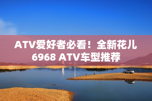 ATV爱好者必看！全新花儿6968 ATV车型推荐