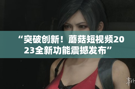 “突破创新！蘑菇短视频2023全新功能震撼发布”