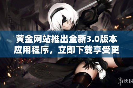 黄金网站推出全新3.0版本应用程序，立即下载享受更优质的服务
