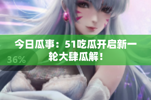 今日瓜事：51吃瓜开启新一轮大肆瓜解！