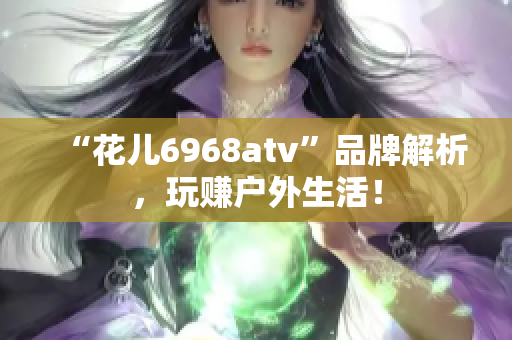 “花儿6968atv”品牌解析，玩赚户外生活！