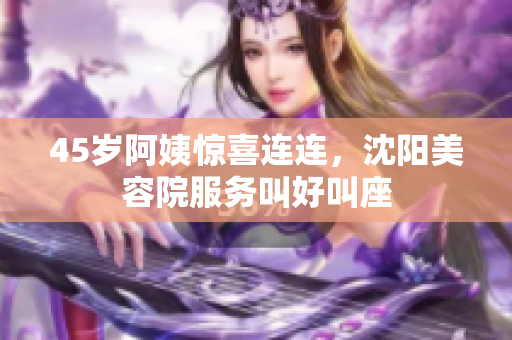 45岁阿姨惊喜连连，沈阳美容院服务叫好叫座