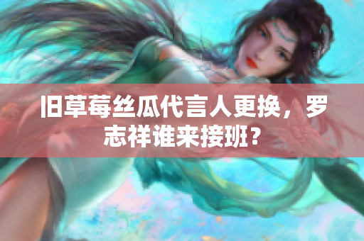旧草莓丝瓜代言人更换，罗志祥谁来接班？