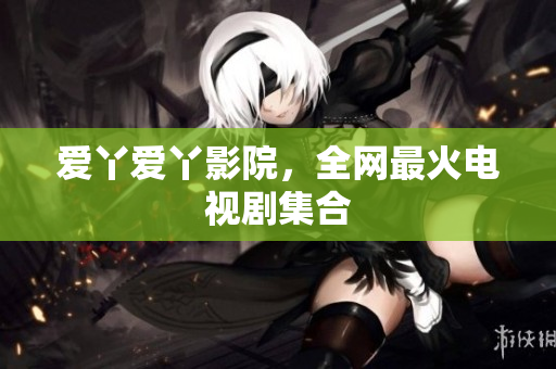 爱丫爱丫影院，全网最火电视剧集合