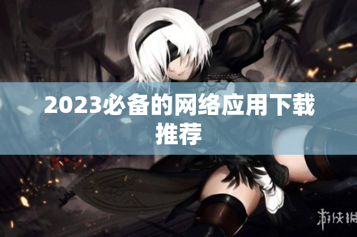 2023必备的网络应用下载推荐
