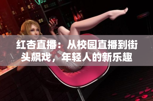 红杏直播：从校园直播到街头飙戏，年轻人的新乐趣