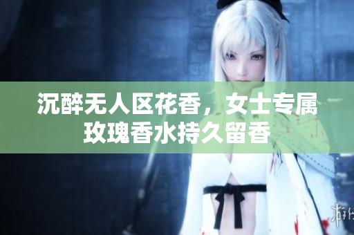 沉醉无人区花香，女士专属玫瑰香水持久留香