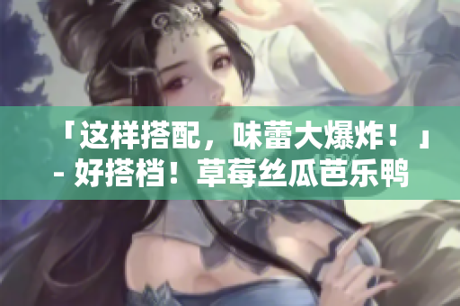 「这样搭配，味蕾大爆炸！」- 好搭档！草莓丝瓜芭乐鸭脖奶茶推荐