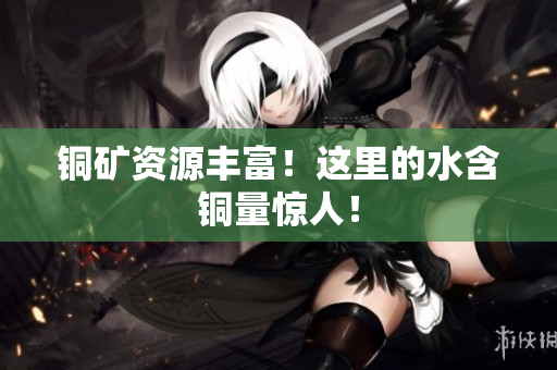 铜矿资源丰富！这里的水含铜量惊人！