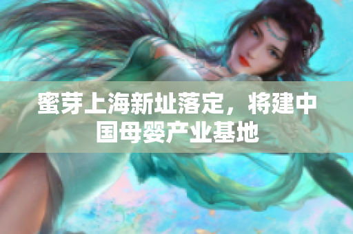 蜜芽上海新址落定，将建中国母婴产业基地