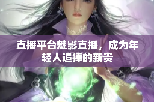 直播平台魅影直播，成为年轻人追捧的新贵
