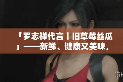 「罗志祥代言丨旧草莓丝瓜」——新鲜、健康又美味，有了他的代言更值得信赖！