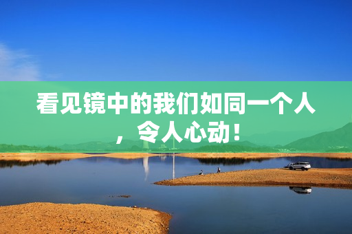 看见镜中的我们如同一个人，令人心动！