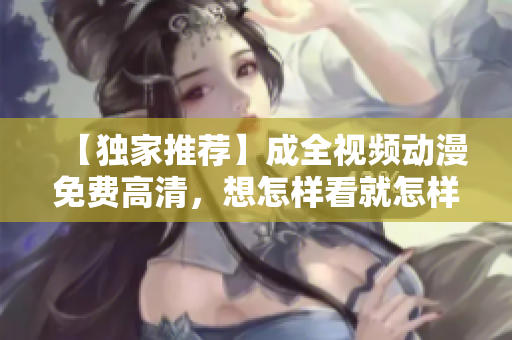 【独家推荐】成全视频动漫免费高清，想怎样看就怎样看！